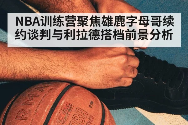 NBA训练营聚焦雄鹿字母哥续约谈判与利拉德搭档前景分析