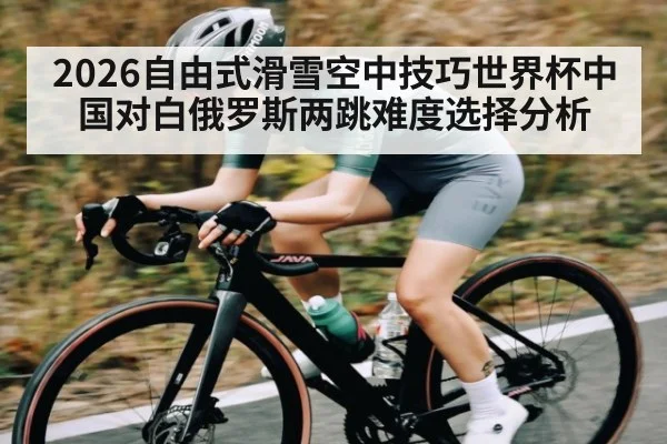2026自由式滑雪空中技巧世界杯中国对白俄罗斯两跳难度选择分析
